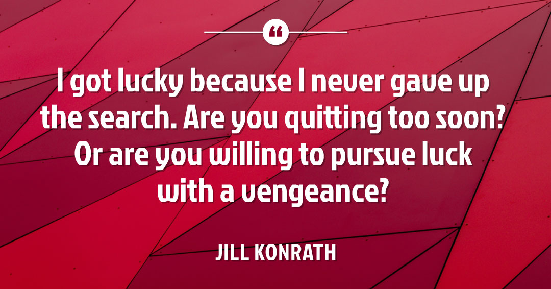 Quotes to Get Through a Manic: Avoid These Costly Mistakes image I got lucky because I never gave up the search. Are you quitting too soon? Or are you willing to pursue luck with a vengeance? –Jill Konrath quote