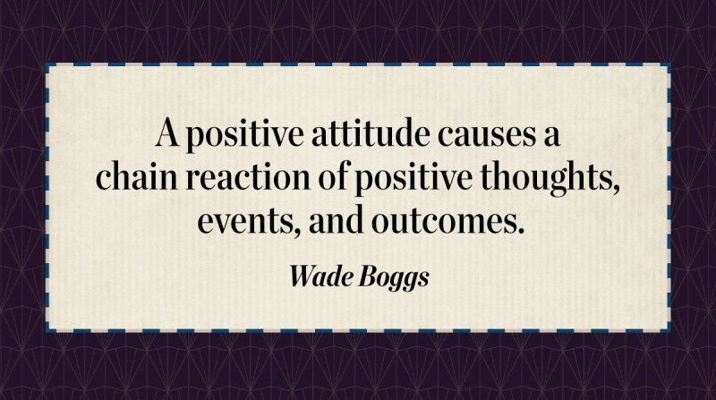 A positive attitude causes a chain reaction of positive thoughts, events, and outcomes. -Wade Boggs